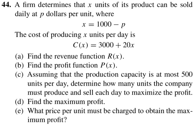 44. A firm determines that x units of its product can be sold daily at p dollars per unit, where x = 1000 - p The cost of producing x units per day is C(x) = 3000 + 20x (a) Find the revenue function R(x). (b) Find the profit function P(x). (c) Assuming that the production capacity is at most 500 units per day, determine how many units the company must produce and sell each day to maximize the profit. (d) Find the maximum profit. (e) What price per unit must be charged to obtain the maximum profit?