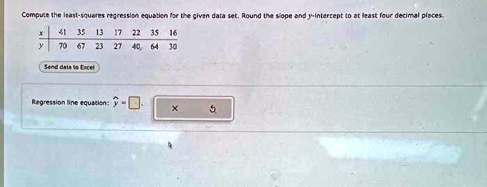 Compute the least-squares regression equation for the given data set. Round the slope and y-intercept to at least four decimal places.
x | 41 35 13 17 22 35 16
y | 70 67 23 27 40 64 30
Send data to Excel
Regression line equation: ? = 