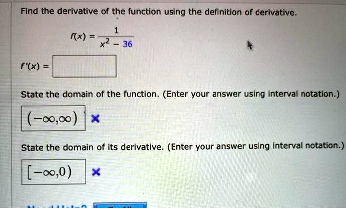 Find the derivative of the function using the definition of derivative.
f(x) = 1 / (x^2 - 36)
f'(x) =
State the domain of the function. (Enter your answer using interval notation.)
(-?, ?)
State the domain of its derivative. (Enter your answer using interval notation.)
[-?, 0)