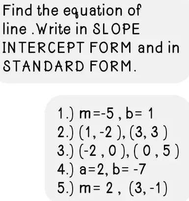 Find the equation of
line. Write in SLOPE
INTERCEPT FORM and in
STANDARD FORM.
1.) m=-5, b= 1
2.) (1, -2), (3, 3)
3.) (-2, 0), (0, 5)
4.) a=2, b= -7
5.) m= 2, (3,-1)