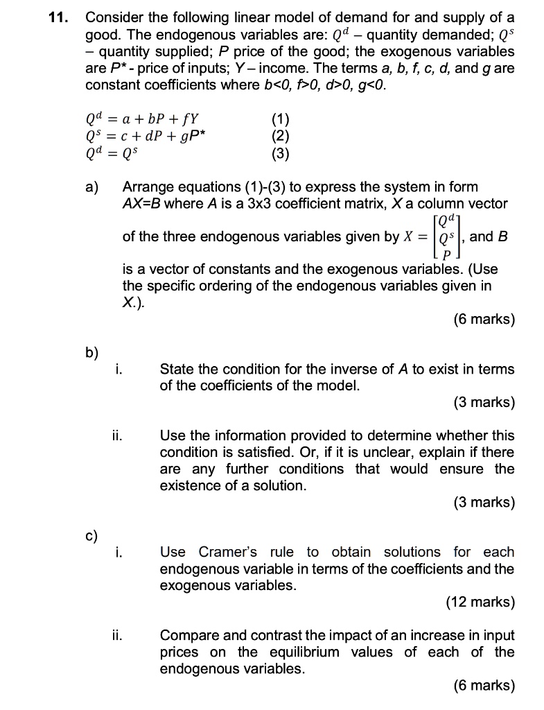 11. Consider the following linear model of demand for and supply of a good. The endogenous variables are: Qd – quantity demanded; Qs – quantity supplied; P price of the good; the exogenous variables are P* - price of inputs; Y – income. The terms a, b, f, c, d, and g are constant coefficients where b<0, f>0, d>0, g<0.

Qd = a + bP + fY (1)
Qs = c + dP + gP* (2)
Qd = Qs (3)

a) Arrange equations (1)-(3) to express the system in form AX=B where A is a 3x3 coefficient matrix, X a column vector of the three endogenous variables given by X = [Qd, Qs, P], and B is a vector of constants and the exogenous variables. (Use the specific ordering of the endogenous variables given in X).

b)
i. State the condition for the inverse of A to exist in terms of the coefficients of the model.
ii. Use the information provided to determine whether this condition is satisfied. Or, if it is unclear, explain if there are any further conditions that would ensure the existence of a solution.

c)
i. Use Cramer’s rule to obtain solutions for each endogenous variable in terms of the coefficients and the exogenous variables.
ii. Compare and contrast the impact of an increase in input prices on the equilibrium values of each of the endogenous variables.