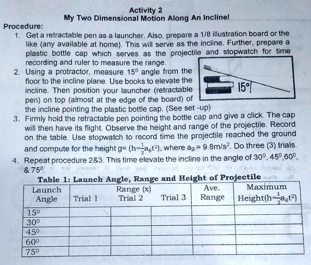 Activity 2
My Two Dimensional Motion Along An Incline!
Procedure:
1. Get a retractable pen as a launcher. Also, prepare a 1/8 illustration board or the like (any available at home). This will serve as the incline. Further, prepare a plastic bottle cap which serves as the projectile and stopwatch for time recording and ruler to measure the range.
2. Using a protractor, measure 15° angle from the floor to the incline plane. Use books to elevate the incline. Then position your launcher (retractable pen) on top (almost at the edge of the board) of the incline pointing the plastic bottle cap. (See set -up)
3. Firmly hold the retractable pen pointing the bottle cap and give a click. The cap will then have its flight. Observe the height and range of the projectile. Record on the table. Use stopwatch to record time the projectile reached the ground and compute for the height (h=1/2agt²), where ag = 9.8m/s². Do three (3) trials.
4. Repeat procedure 2   3. This time elevate the incline in the angle of 30°, 45°, 60°,     75°.
Table 1: Launch Angle, Range and Height of Projectile
Launch Angle | Range (x) Trial 1 | Range (x) Trial 2 | Range (x) Trial 3 | Ave. Range | Maximum Height (h=1/2agt²)
15°
30°
45°
60°
75°