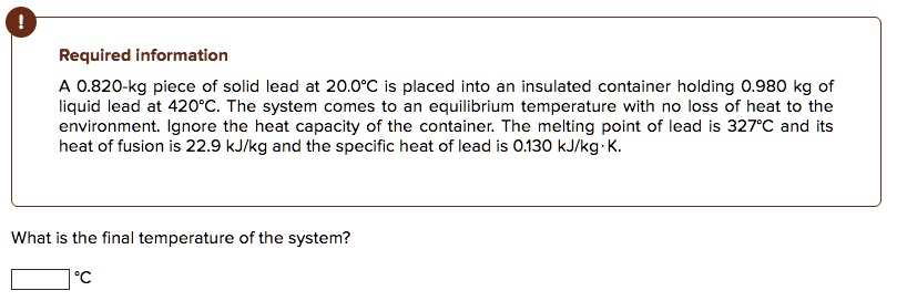A 0.820-kg piece of solid lead at 20.0°C is placed into an insulated container holding 0.980 kg of liquid lead at 420°C. The system comes to an equilibrium temperature with no loss of heat to the environment. Ignore the heat capacity of the container. The melting point of lead is 327°C and its heat of fusion is 22.9 kJ/kg and the specific heat of lead is 0.130 kJ/kg·K.

What is the final temperature of the system?
