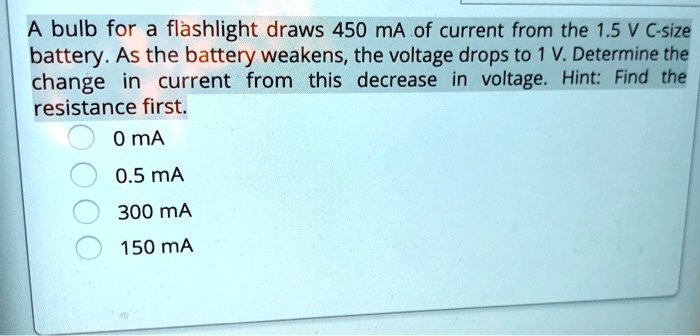 A bulb for a flashlight draws 450 mA of current from the 1.5 V C-size battery. As the battery weakens, the voltage drops to 1 V. Determine the change in current from this decrease in voltage. Hint: Find the resistance first.
0 mA
0.5 mA
300 mA
150 mA