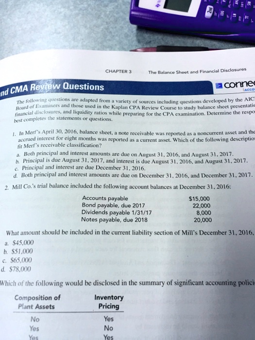 CHAPTER 3
The Balance Sheet and Financial Disclosures
nd CMA Review Questions
The following questions are adapted from a variety of sources including questions developed by the AIC
Board of Examiners and those used in the Kaplan CPA Review Course to study balance sheet presentation,
financial disclosures, and liquidity ratios while preparing for the CPA examination. Determine the response
best completes the statements or questions.
1. In Merf's April 30, 2016, balance sheet, a note receivable was reported as a noncurrent asset and the
accrued interest for eight months was reported as a current asset. Which of the following descriptions
fit Merf's receivable classification?
a. Both principal and interest amounts are due on August 31, 2016, and August 31, 2017.
b. Principal is due August 31, 2017, and interest is due August 31, 2016, and August 31, 2017.
c. Principal and interest are due December 31, 2016.
d. Both principal and interest amounts are due on December 31, 2016, and December 31, 2017.
2. Mill Co.'s trial balance included the following account balances at December 31, 2016:
Accounts payable
Bond payable, due 2017
Dividends payable 1/31/17
Notes payable, due 2018
15,000
22,000
8,000
20,000
What amount should be included in the current liability section of Mill's December 31, 2016,
a.45,000
b. 51,000
c.65,000
d. 78,000
Which of the following would be disclosed in the summary of significant accounting policies
Composition of
Plant Assets
Inventory
Pricing
No
Yes
Yes
No
Yes
Yes