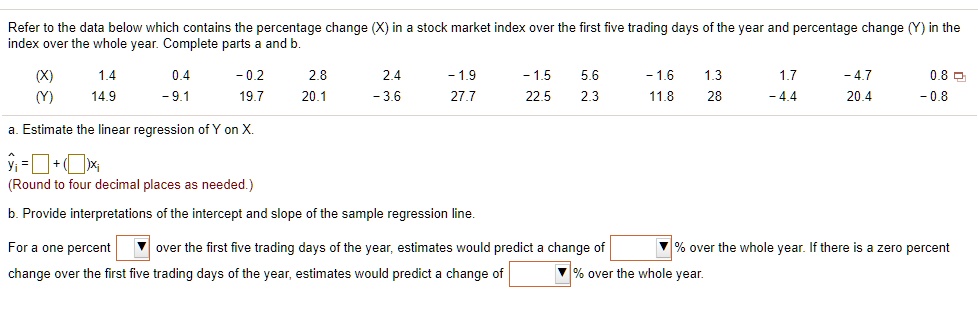 Refer to the data below which contains the percentage change (X) in a stock market index over the first five trading days of the year and percentage change (Y) in the index over the whole year. Complete parts a and b.
(X) 1.4 0.4 -0.2 2.8 2.4 -1.9 -1.5 5.6 -1.6 1.3 1.7 -4.7 0.8
(Y) 14.9 -9.1 19.7 20.1 -3.6 27.7 22.5 2.3 11.8 28 -4.4 20.4 -0.8
a. Estimate the linear regression of Y on X.
?i = + ( )xi
(Round to four decimal places as needed.)
b. Provide interpretations of the intercept and slope of the sample regression line.
For a one percent over the first five trading days of the year, estimates would predict a change of % over the whole year. If there is a zero percent change over the first five trading days of the year, estimates would predict a change of % over the whole year.