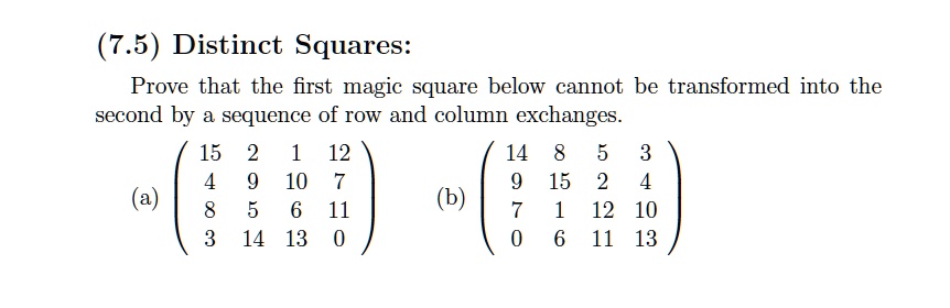 (7.5) Distinct Squares:
Prove that the first magic square below cannot be transformed into the second by a sequence of row and column exchanges.
(a) eginpmatrix 15     2     1     12  4     9     10     7  8     5     6     11  3     14     13     0 endpmatrix (b) eginpmatrix 14     8     5     3  9     15     2     4  7     1     12     10  0     6     11     13 endpmatrix