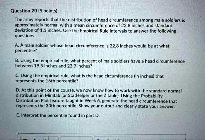 The army reports that the distribution of head circumference among male soldiers is approximately normal with a mean circumference of 22.8 inches and standard deviation of 1.1 inches. Use the Empirical Rule intervals to answer the following questions.

A. A male soldier whose head circumference is 22.8 inches would be at what percentile?

B. Using the empirical rule, what percent of male soldiers have a head circumference between 19.5 inches and 23.9 inches?

C. Using the empirical rule, what is the head circumference (in inches) that represents the 16th percentile?

D. At this point of the course, we now know how to work with the standard normal distribution in Minitab (or StatHelper or the Z table). Using the Probability Distribution Plot feature taught in Week 6, generate the head circumference that represents the 30th percentile. Show your output and clearly state your answer.

E. Interpret the percentile found in part D.