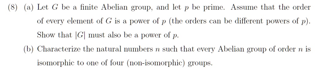 (8) (a) Let G be a finite Abelian group, and let p be prime. Assume that the order of every element of G is a power of p (the orders can be different powers of p). Show that |G| must also be a power of p. (b) Characterize the natural numbers n such that every Abelian group of order n is isomorphic to one of four (non-isomorphic) groups.