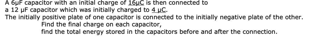 A 6µF capacitor with an initial charge of 16µC is then connected to
a 12 µF capacitor which was initially charged to 4 µC.
The initially positive plate of one capacitor is connected to the initially negative plate of the other.
Find the final charge on each capacitor,
find the total energy stored in the capacitors before and after the connection.