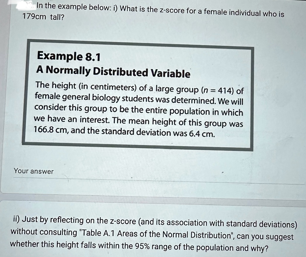 In the example below: i) What is the z-score for a female individual who is
179cm tall?
Example 8.1
A Normally Distributed Variable
The height (in centimeters) of a large group (n = 414) of
female general biology students was determined. We will
consider this group to be the entire population in which
we have an interest. The mean height of this group was
166.8 cm, and the standard deviation was 6.4 cm.
Your answer
ii) Just by reflecting on the z-score (and its association with standard deviations)
without consulting T̈able A.1 Areas of the Normal Distribution,̈ can you suggest
whether this height falls within the 95% range of the population and why?