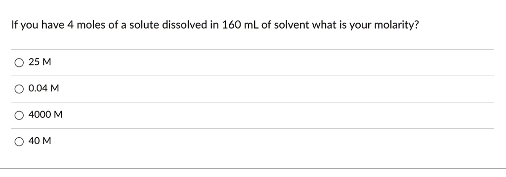 If you have 4 moles of a solute dissolved in 160 mL of solvent what is your molarity?
25 M
0.04 M
4000 M
40 M