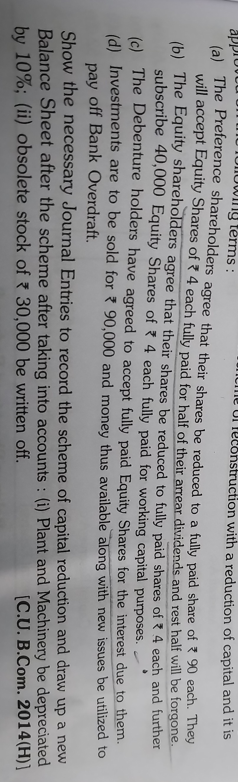 (a) The Preference shareholders agree that their shares be reduced to a fully paid share of ? 90 each. They will accept Equity Shares of ? 4 each fully paid for half of their arrear dividends and rest half will be forgone.
(b) The Equity shareholders agree that their shares be reduced to fully paid shares of ? 4 each and further subscribe 40,000 Equity Shares of ? 4 each fully paid for working capital purposes.
(c) The Debenture holders have agreed to accept fully paid Equity Shares for the interest due to them.
(d) Investments are to be sold for ? 90,000 and money thus available along with new issues be utilized to pay off Bank Overdraft.

Show the necessary Journal Entries to record the scheme of capital reduction and draw up a new Balance Sheet after the scheme after taking into accounts: (i) Plant and Machinery be depreciated by 10 %; (ii) obsolete stock of ? 30,000 be written off.
[C.U. B.Com. 2014(H)]