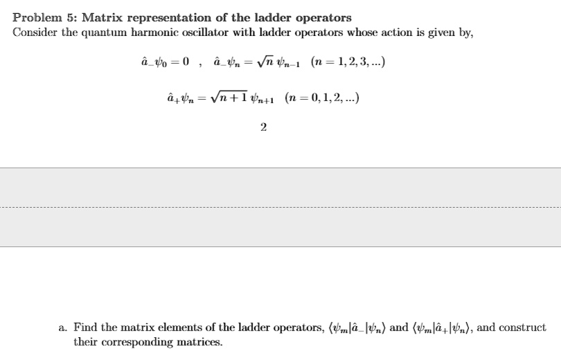 Problem 5: Matrix representation of the ladder operators
Consider the quantum harmonic oscillator with ladder operators whose action is given by,
â-ψ0 = 0 , â- = √(n)ψn-1  (n = 1, 2, 3, ...) 
â+ = √(n+1)ψn+1 (n = 0, 1, 2, ...) 
2
a. Find the matrix elements of the ladder operators, (|â-|) and (|â+|), and construct
their corresponding matrices.