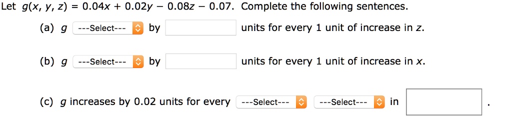 Let g(x, y, z) = 0.04x + 0.02y - 0.08z - 0.07. Complete the following sentences.
(a) g —Select— by units for every 1 unit of increase in z.
(b) g —Select— by units for every 1 unit of increase in x.
(c) g increases by 0.02 units for every —Select— —Select— in .