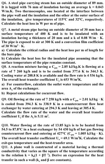 Q6. A steel pipe carrying steam has an outside diameter of 89 mm. It is lagged with 76 mm of insulation having an average k = 0.043 W/m.K. Two thermocouples, one located at the interface between the pipe wall and the insulation and the other at the outer surface of the insulation, give temperatures of 115°C and 32°C, respectively. Calculate the heat loss in W per m of pipe.
Q7. A metal steam pipe having an outside diameter of 30 mm has a surface temperature of 400 K and is to be insulated with an insulation having a thickness of 20 mm and a k of 0.08 W/m · K. The pipe is exposed to air at 300 K and a convection film coefficient of 30 W/m² · K.
a) Calculate the critical radius and the heat loss per m of length for the bare pipe.
b) Calculate the heat loss for the insulated pipe assuming that the surface temperature of the pipe remains constant.
Q8. A reaction mixture having a Cpm = 2.85 kJ/kg.K is flowing at a rate of 7 260 kg/h and is to be cooled from 377.6 K to 344.3 K. Cooling water at 288.8 K is available and the flow rate is 4 536 kg/h. The overall heat transfer coefficient Uo is 653 W/m²K.
a) For counterflow, calculate the outlet water temperature and the area Ao of the exchanger.
b) Repeat calculations for cocurrent flow.
Q9. Oil flowing at the rate of 7 258 kg/h with a Cpm = 2.01 kJ/kg · K is cooled from 394.3 K to 338.9 K in a countercurrent flow heat exchanger by water entering at 294.3 K and leaving at 305.4 K. Calculate the flow rate of the water and the overall heat transfer coefficient Ui if the Ai is 5.11 m².
Q10. Water flowing at the rate of 13.85 kg/s is to be heated from 54.5 to 87.8°C in a heat exchanger by 54 430 kg/h of hot gas flowing countercurrent flow and entering at 427°C (Cpm = 1.005 kJ/kg · K). The overall heat transfer coefficient Uo = 69.1 W/m²K. Calculate the exit-gas temperature and the heat-transfer area.
Q11. A plane wall is constructed of a material having a thermal conductivity that varies as the square of the temperature according to the relation k = k0(1 + ?T²). Derive an expression for the heat transfer in such a wall (k0 and ? are constants).