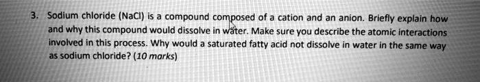 3. Sodium chloride (NaCl) is a compound composed of a cation and an anion. Briefly explain how and why this compound would dissolve in water. Make sure you describe the atomic interactions involved in this process. Why would a saturated fatty acid not dissolve in water in the same way as sodium chloride? (10 marks)