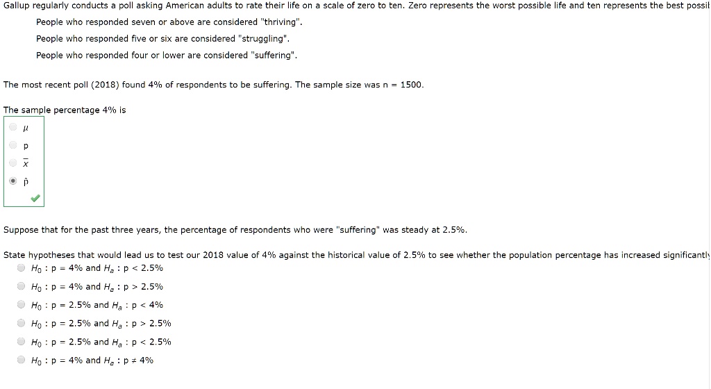 Gallup regularly conducts a poll asking American adults to rate their life on a scale of zero to ten. Zero represents the worst possible life and ten represents the best possible life.
People who responded seven or above are considered "thriving".
People who responded five or six are considered "struggling".
People who responded four or lower are considered "suffering".

The most recent poll (2018) found 4% of respondents to be suffering. The sample size was n = 1500.

The sample percentage 4% is
?
p
x?
p?

Suppose that for the past three years, the percentage of respondents who were "suffering" was steady at 2.5%.

State hypotheses that would lead us to test our 2018 value of 4% against the historical value of 2.5% to see whether the population percentage has increased significantly
H0 : p = 4% and Ha : p < 2.5%
H0 : p = 4% and Ha : p > 2.5%
H0 : p = 2.5% and Ha : p < 4%
H0 : p = 2.5% and Ha : p > 2.5%
H0 : p = 2.5% and Ha : p < 2.5%
H0 : p = 4% and Ha : p ? 4%