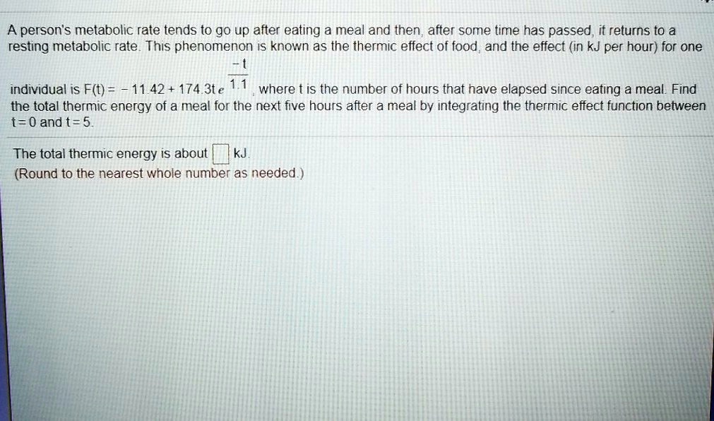 A person's metabolic rate tends to go up after eating a meal and then, after some time has passed, it returns to a resting metabolic rate. This phenomenon is known as the thermic effect of food, and the effect (in kJ per hour) for one individual is F(t) = -11.42 + 174.3te^-t/1.1, where t is the number of hours that have elapsed since eating a meal. Find the total thermic energy of a meal for the next five hours after a meal by integrating the thermic effect function between t = 0 and t = 5.

The total thermic energy is about kJ.
(Round to the nearest whole number as needed.)