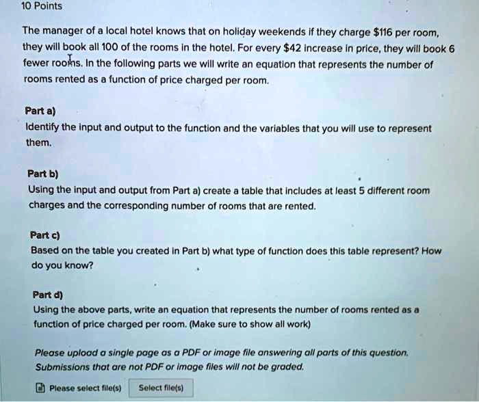 The manager of a local hotel knows that on holiday weekends if they charge 116 per room, they will book all 100 of the rooms in the hotel. For every42 increase in price, they will book 6 fewer rooms. In the following parts we will write an equation that represents the number of rooms rented as a function of price charged per room.

Part a)
Identify the input and output to the function and the variables that you will use to represent them.

Part b)
Using the input and output from Part a) create a table that includes at least 5 different room charges and the corresponding number of rooms that are rented.

Part c)
Based on the table you created in Part b) what type of function does this table represent? How do you know?

Part d)
Using the above parts, write an equation that represents the number of rooms rented as a function of price charged per room. (Make sure to show all work)

Please upload a single page as a PDF or image file answering all parts of this question. Submissions that are not PDF or image files will not be graded.