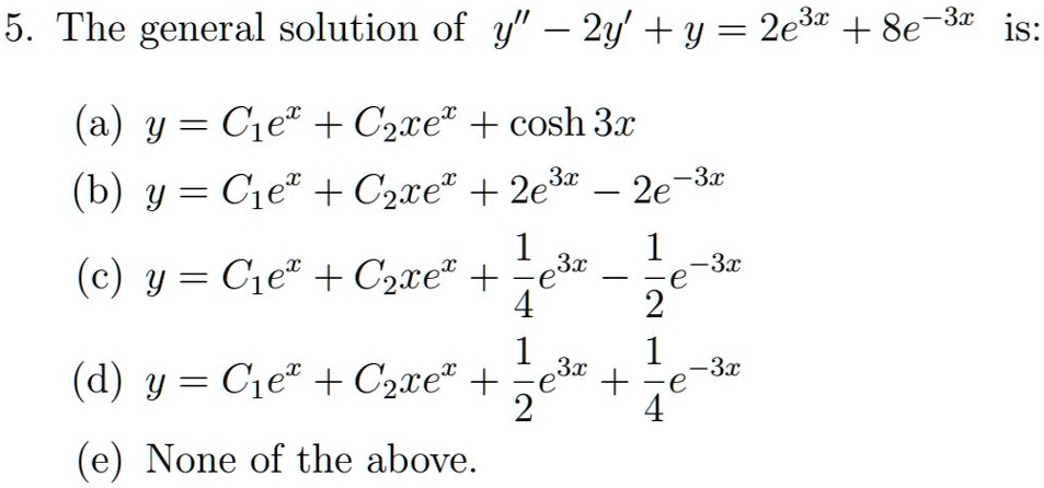 5. The general solution of y” - 2y' + y = 2e^3x + 8e^-3x is:
(a) y = C1e^x + C2xe^x + cosh 3x
(b) y = C1e^x + C2xe^x + 2e^3x - 2e^-3x
(c) y = C1e^x + C2xe^x + frac14e^3x - frac12e^-3x
(d) y = C1e^x + C2xe^x + frac12e^3x + frac14e^-3x
(e) None of the above.