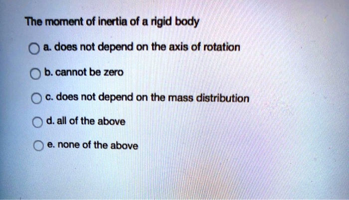The moment of inertia of a rigid body
a. does not depend on the axis of rotation
b. cannot be zero
c. does not depend on the mass distribution
d. all of the above
e. none of the above