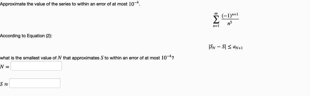 Approximate the value of the series to within an error of at most 10^-4.

?n=1^? (-1)^n+1 / n^5

According to Equation (2):
|SN - S| ? aN+1

what is the smallest value of N that approximates S to within an error of at most 10^-4?
N =
S ?