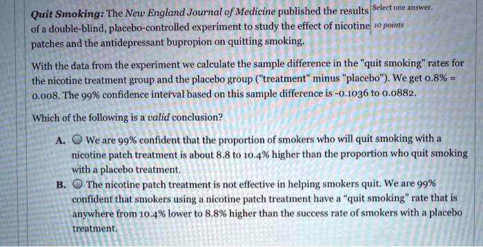 Quit Smoking: The New England Journal of Medicine published the results of a double-blind, placebo-controlled experiment to study the effect of nicotine patches and the antidepressant bupropion on quitting smoking.

With the data from the experiment we calculate the sample difference in the "quit smoking" rates for the nicotine treatment group and the placebo group ("treatment" minus "placebo"). We get 0.8% = 0.008. The 99% confidence interval based on this sample difference is -0.1036 to 0.0882.

Which of the following is a valid conclusion?

A. We are 99% confident that the proportion of smokers who will quit smoking with a nicotine patch treatment is about 8.8 to 10.4% higher than the proportion who quit smoking with a placebo treatment.
B. The nicotine patch treatment is not effective in helping smokers quit. We are 99% confident that smokers using a nicotine patch treatment have a "quit smoking" rate that is anywhere from 10.4% lower to 8.8% higher than the success rate of smokers with a placebo treatment.