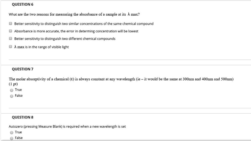 QUESTION 6
What are the two reasons for measuring the absorbance of a sample at its lambda max?
Better sensitivity to distinguish two similar concentrations of the same chemical compound
Absorbance is more accurate, the error in determining concentration will be lowest
Better sensitivity to distinguish two different chemical compounds
lambda max is in the range of visible light
QUESTION 7
The molar absorptivity of a chemical (epsilon) is always constant at any wavelength (ie - it would be the same at 300nm and 400nm and 500nm)
(1 pt)
True
False
QUESTION 8
Autozero (pressing Measure Blank) is required when a new wavelength is set
True
False