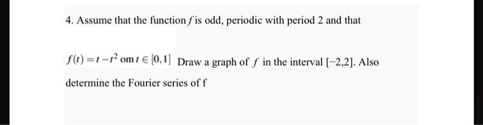 4. Assume that the function f is odd, periodic with period 2 and that
f(t) = t - t^2 on t ∈ [0, 1]. Draw a graph of f in the interval [-2, 2]. Also
determine the Fourier series of f