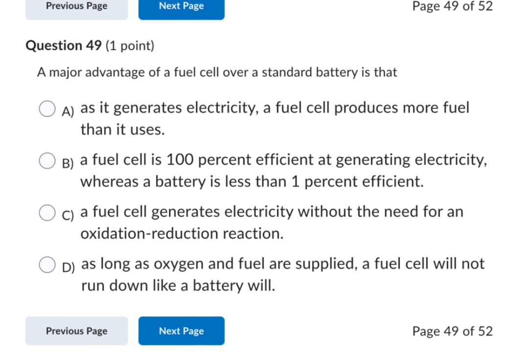Question 49 (1 point)
A major advantage of a fuel cell over a standard battery is that
A) as it generates electricity, a fuel cell produces more fuel than it uses.
B) a fuel cell is 100 percent efficient at generating electricity, whereas a battery is less than 1 percent efficient.
C) a fuel cell generates electricity without the need for an oxidation-reduction reaction.
D) as long as oxygen and fuel are supplied, a fuel cell will not run down like a battery will.