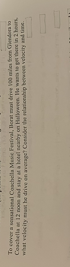 To cover a sensational Coachella Musio Festival. Bocat mast dtive 100 miles frocn Clendera to Coschella at 12 taoon and stay at a hotel nearby on Hallowecth. He wanss to got there is 2 lours. what velocity nust he drive on average? Contider the relationship between velocity and tisve.