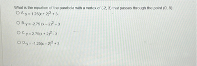 What is the equation of the parabola with a vertex of (-2, 3) that passes through the point (0, 8).
A. y = 1.25(x + 2)^2 + 3
B. y = -2.75(x - 2)^2 - 3
C. y = 2.75(x + 2)^2 - 3
D. y = -1.25(x - 2)^2 + 3