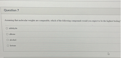 Question 7

Assuming that molecular weights are comparable, which of the following compounds would you expect to be the highest boiling?

aldehyde
alkene
alcohol
ketone
