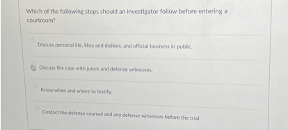 Which of the following steps should an investigator follow before entering a courtroom?

Discuss personal life, likes and dislikes, and official business in public.

Discuss the case with jurors and defense witnesses.

Know when and where to testify.

Contact the defense counsel and any defense witnesses before the trial.