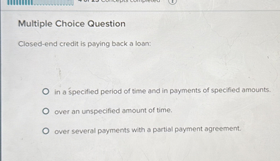 Multiple Choice Question
Closed-end credit is paying back a loan:
in a specified period of time and in payments of specified amounts.
over an unspecified amount of time.
over several payments with a partial payment agreement.