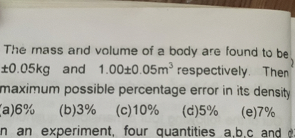 The mass and volume of a body are found to be ± 0.05  kg and 1.00 ± 0.05  m^3 respectively. Then maximum possible percentage error in its density
a) 6 %
(b) 3 %
(c) 10 %
(d) 5 %
(e) 7 %
n an experiment, four quantities a, b, c and