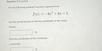 For the following quadratic function in general form,
f(x) = -4x" + 8x + 5
use the vertex formula to find the coordinates of the vertex.
Vertex:
Find the coordinates of the y-intercept.
y-intercept:
