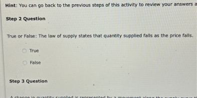 Hint: You can go back to the previous steps of this activity to review your answers a

Step 2 Question

True or False: The law of supply states that quantity supplied falls as the price falls.

True

False

Step 3 Question