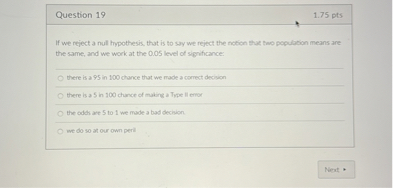 Question 19
1.75 pts
If we reject a nul hypothesis, that is to syy we reject the notion that tao population means ane the same, and we work at the 0.05 level of significance:
there is a 95 in 100 chance that we rade a correct decision
the odth are 5 to 1 we made a bad decinion.
Nent *