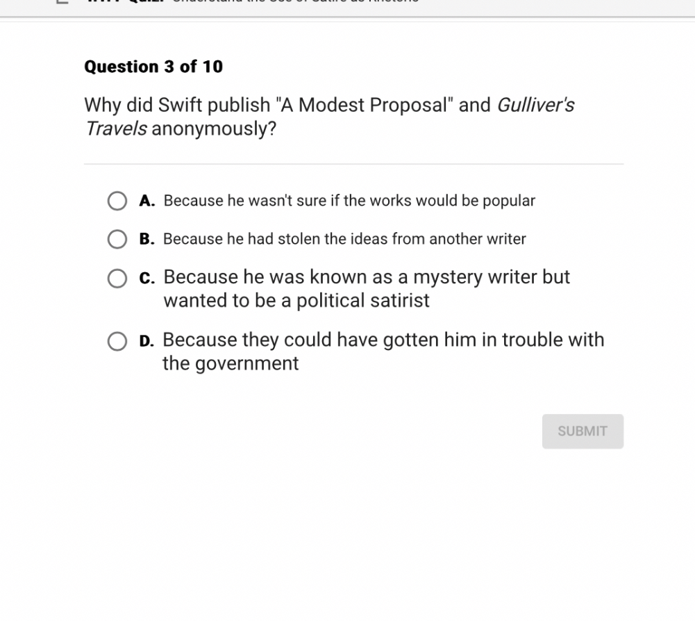 Why did Swift publish "A Modest Proposal" and Gulliver's Travels anonymously?

A. Because he wasn't sure if the works would be popular
B. Because he had stolen the ideas from another writer
C. Because he was known as a mystery writer but wanted to be a political satirist
D. Because they could have gotten him in trouble with the government