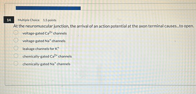 At the neuromuscular junction, the arrival of an action potential at the axon terminal causes...to open.
voltage-gated Ca2+ channels
voltage-gated Na+ channels
leakage channels for K+
chemically-gated Ca2+ channels
chemically-gated Na+ channels
