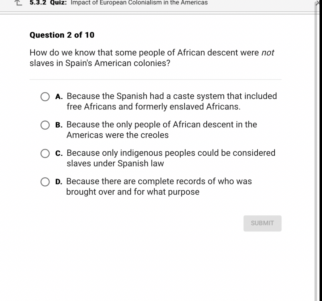 Question 2 of 10

How do we know that some people of African descent were not slaves in Spain's American colonies?

A. Because the Spanish had a caste system that included free Africans and formerly enslaved Africans.

B. Because the only people of African descent in the Americas were the creoles

C. Because only indigenous peoples could be considered slaves under Spanish law

D. Because there are complete records of who was brought over and for what purpose