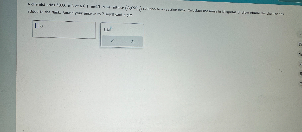 A chemist adds 300.0 mL of a 6.1 mol/L silver nitrate (AgNO3) solution to a reaction flask. Calculate the mass in kilograms of silver nitrate the chemist has added to the flask. Round your answer to 2 significant digits.
kg