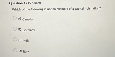 Question 17 (5 points)
Which of the following is not an example of a capital rich nation?
A) Canada
B) Germany
C) India
D) Italy