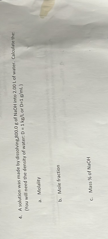 4. A solution was made by dissolving. 800.0  g of NaOH into 2.00  L of water. Calculate the: (You will need the density of water: D=1  kg / L or D=1  g / mL )
a. Molality
b. Mole fraction
c. Mass of of NaOH