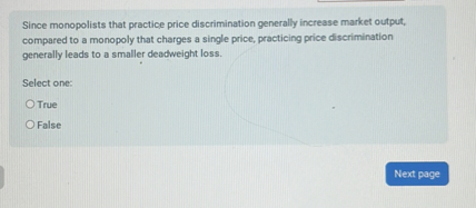 Since monopolists that practice price discrimination generally increase market output, compared to a monopoly that charges a single price, practicing price discrimination generally leads to a smaller deadweight loss.

Select one:
True
False