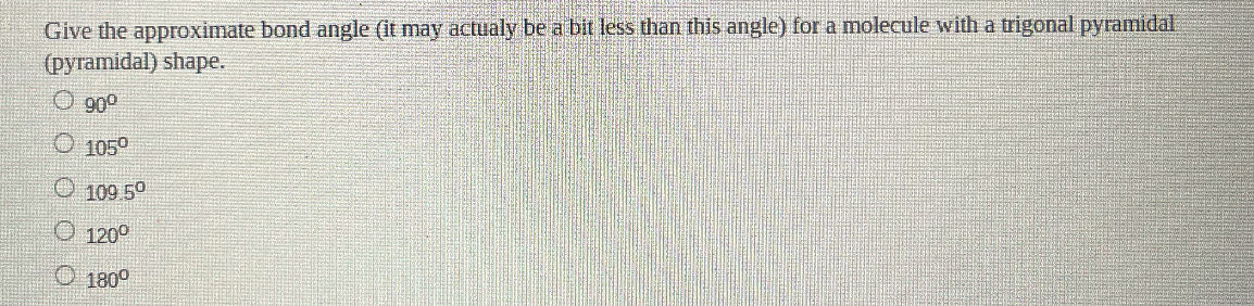 Give the approximate bond angle (it may actualy be a bit less than this angle) for a molecule with a trigonal pyramidal (pyramidal) shape.
( 90^circ )
( 105^circ )
( 109.5^circ )
( 120^circ )
( 180^circ )
