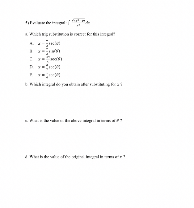5) Evaluate the integral: ( int fracsqrt4 x^2-49x^3 d x )
a. Which trig substitution is correct for this integral?
A. ( x=frac72 sec (	heta) )
B. ( x=frac72 sin (	heta) )
C. ( x=frac494 sec (	heta) )
D. ( x=frac27 sec (	heta) )
E. ( x=frac14 sec (	heta) )
b. Which integral do you obtain after substituting for ( x ) ?
c. What is the value of the above integral in terms of ( 	heta ) ?
d. What is the value of the original integral in terms of ( x ) ?