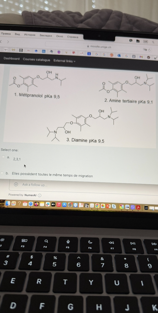 ??????
B?
???????
????????
????
C??????
08
moodle.unige.ch
Dashboard Courses catalogue External links *
1. Métipranolol pKa 9,5
2. Amine tertiaire pKa 9,1

Select one:
a. 2,3,1
b. Elles possèdent toutes le même temps de migration
( † Ask a follow up...
Powered by NumerAI